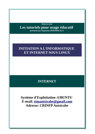 Dans la série

Les tutoriels pour usage éducatif
      présentés par Anjarasoa HERIMALALA




INITIATION A L'INFORMATIQUE
   ET INTERNET SOUS LINUX




             INTERNET



 Système d'Exploitation :UBUNTU
 E-mail: eimantsirabe@gmail.com
    Adresse: CRINFP Antsirabe
 