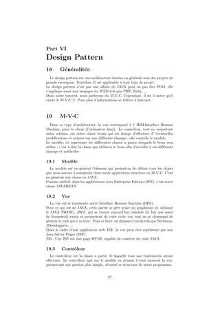 Part VI
Design Pattern
18 G´en´eralit´es
Le design pattern est une architecture destine en g´en´erale vers des projets de
grande envergure. Toutefois, Il est applicable `a tout type de projet.
Le design pattern n’est pas une aﬀaire de JAVA pour ne pas dire POO, elle
s’applique aussi aux langages du WEB tels que PHP, Ruby, ...
Dans notre tutoriel, nous parlerons du M-V-C. Cependant, il est `a noter qu’il
existe le M-V-C 2. Pour plus d’informations se r´ef´erer `a Internet.
19 M-V-C
Dans ce type d’architecture, la vue correspond `a l’ IHM:Interface Homme
Machine, pour le client (l’utilisateur ﬁnal). Le contrˆoleur, tout en respectant
notre sch´ema, est notre classe beans qui est charge d’eﬀectuer d’ ´eventuelles
modiﬁcations et actions sur nos diﬀ´erents champs ; elle contrˆole le mod`ele.
Le mod`ele, ici repr´esente les diﬀ´erentes classes a partir desquels le bean sera
utilise ; c’est `a dire la classe qui utilisera le bean aﬁn d’acc´eder `a ses diﬀ´erents
champs et m´ethodes
19.1 Mod`ele
Le mod`ele est en g´en´eral l’´el´ement qui permettra de d´eﬁnir tous les objets
que nous auront `a manipuler dans notre application structure en M-V-C. C’est
en g´en´erale une classe en JAVA.
Comme additif, dans les applications Java Entreprise Edition (JEE), c’est notre
classe JAVABEAN.
19.2 Vue
La vue est et repr´esente notre Interface Homme Machine (IHM).
Pour ce qui est de JAVA, cette partie se g`ere grˆace au graphisme en utilisant
le JAVA SWING, AWT, qui se trouve aujourd’hui obsol`ete du fait que assez
de framework existe et permettent de cr´eer cette vue tout en se chargeant de
g´en´erer le code qui y va avec. Pour ce faire, on dispose d’outils tels que Netbeans,
JDeveloppers, ...
Dans le cadre d’une application web JEE, la vue peut ˆetre repr´esente par une
Java Server Pages (JSP).
NB : Une JSP est une page HTML capable de contenir du code JAVA.
19.3 Contrˆoleur
Le contrˆoleur est la classe a partir de laquelle tous nos traitements seront
eﬀectues. Le contrˆoleur agit sur le mod`ele en avisant `a tout moment la vue,
permettant une gestion plus simple, s´ecuris´e et structure de notre programme.
27
 