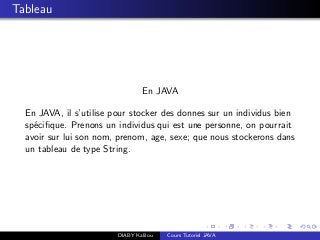 Tableau
En JAVA
En JAVA, il s’utilise pour stocker des donnes sur un individus bien
sp´eciﬁque. Prenons un individus qui est une personne, on pourrait
avoir sur lui son nom, prenom, age, sexe; que nous stockerons dans
un tableau de type String.
DIABY Kalilou Cours Tutoriel JAVA
 