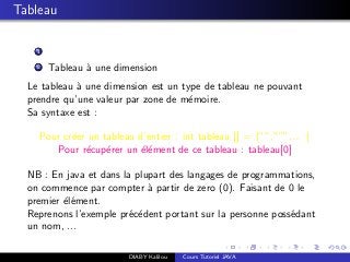 Tableau
1
2 Tableau `a une dimension
Le tableau `a une dimension est un type de tableau ne pouvant
prendre qu’une valeur par zone de m´emoire.
Sa syntaxe est :
Pour cr´eer un tableau d’entier : int tableau [] = {””,”””,... }
Pour r´ecup´erer un ´el´ement de ce tableau : tableau[0]
NB : En java et dans la plupart des langages de programmations,
on commence par compter `a partir de zero (0). Faisant de 0 le
premier ´el´ement.
Reprenons l’exemple pr´ec´edent portant sur la personne poss´edant
un nom, ...
DIABY Kalilou Cours Tutoriel JAVA
 