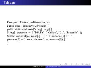 Tableau
Exemple : TableauUneDimension.java
public class TableauUneDimension {
public static void main(String[ ] args) {
String[ ] personne = { ”DIABY”, ”Kalilou”, ”21”, ”Masculin” };
System.out.print(personne[0] + ” ” + personne[1] + ” ” +
personne[2] + ” ans et de sexe ” + personne[3]);}
}
DIABY Kalilou Cours Tutoriel JAVA
 