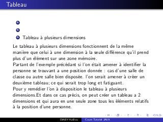Tableau
1
2
3 Tableau `a plusieurs dimensions
Le tableau `a plusieurs dimensions fonctionnent de la mˆeme
mani`ere que celui `a une dimension `a la seule diﬀ´erence qu’il prend
plus d’un ´el´ement sur une zone m´emoire.
Partant de l’exemple pr´ec´edant si l’on ´etait amener `a identiﬁer la
personne se trouvant a une position donn´ee : cas d’une salle de
classe ou autre salle bien dispos´ee. l’on serait amener `a cr´eer un
deuxi`eme tableau; ce qui serait trop long et fatiguant.
Pour y rem´edier l’on `a disposition le tableau `a plusieurs
dimensions.Et dans ce cas pr´ecis, on peut cr´eer un tableau a 2
dimensions et qui aura en une seule zone tous les ´el´ements relatifs
`a la position d’une personne.
DIABY Kalilou Cours Tutoriel JAVA
 