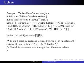 Tableau
Exemple : TableauDeuxDimensions.java
public class TableauDeuxDimensions {
public static void main(String[ ] args) {
String[ ][ ] personnes = { { ”DIABY Kalilou”, ”Kone Paterson”,
”GOHORE BI Arsene”, ”IBO Landry” }, { ”KOUAME Dimitry”,
”AMICHIA Aﬃba”, ” FOLLY Vomua”, ”N’CHO Lo¨ıc ” } };
System.out.print(personnes[0][0]);}
/* Ici il aﬃchera la personne la ligne 0 (ligne 1) et la colonne 0 (
colonne 0), qui se trouve ˆetre DIABY Kalilou */
// Toutefois, amusez-vous a changer les diﬀ´erentes valeurs
}
DIABY Kalilou Cours Tutoriel JAVA
 