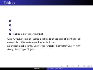 Tableau
1
2
3
4 Tableau de type ArrayList
Une ArrayList est un tableau list´es pour stocker et contenir un
ensemble d’´el´ements sous forme de liste.
Sa syntaxe est : ArrayList<Type Objet> nomArrayList = new
ArrayList<Type Objet>
DIABY Kalilou Cours Tutoriel JAVA
 