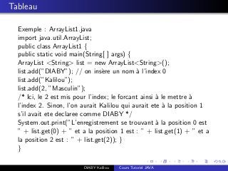 Tableau
Exemple : ArrayList1.java
import java.util.ArrayList;
public class ArrayList1 {
public static void main(String[ ] args) {
ArrayList <String> list = new ArrayList<String>();
list.add(”DIABY”); // on ins`ere un nom `a l’index 0
list.add(”Kalilou”);
list.add(2, ”Masculin”);
/* Ici, le 2 est mis pour l’index; le forcant ainsi `a le mettre `a
l’index 2. Sinon, l’on aurait Kalilou qui aurait ete `a la position 1
s’il avait ete declaree comme DIABY */
System.out.print(”L’enregistrement se trouvant `a la position 0 est
” + list.get(0) + ” et a la position 1 est : ” + list.get(1) + ” et a
la position 2 est : ” + list.get(2)); }
}
DIABY Kalilou Cours Tutoriel JAVA
 