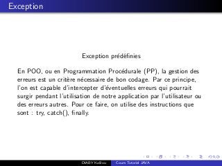 Exception
Exception pr´ed´eﬁnies
En POO, ou en Programmation Proc´edurale (PP), la gestion des
erreurs est un crit`ere n´ecessaire de bon codage. Par ce principe,
l’on est capable d’intercepter d’´eventuelles erreurs qui pourrait
surgir pendant l’utilisation de notre application par l’utilisateur ou
des erreurs autres. Pour ce faire, on utilise des instructions que
sont : try, catch(), ﬁnally.
DIABY Kalilou Cours Tutoriel JAVA
 