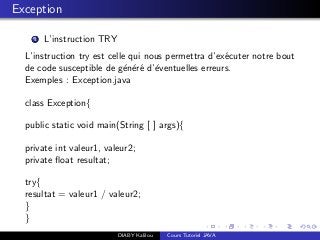 Exception
1 L’instruction TRY
L’instruction try est celle qui nous permettra d’ex´ecuter notre bout
de code susceptible de g´en´er´e d’´eventuelles erreurs.
Exemples : Exception.java
class Exception{
public static void main(String [ ] args){
private int valeur1, valeur2;
private ﬂoat resultat;
try{
resultat = valeur1 / valeur2;
}
}
DIABY Kalilou Cours Tutoriel JAVA
 