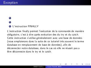 Exception
1
2
3 L’instruction FINALLY
L’instruction ﬁnally permet l’ex´ecution de la commande de mani`ere
obligatoire, c’est `a dire apr`es ex´ecution des du try et du catch.
Cette instruction s’utilise g´en´eralement avec une base de donn´ees
(nous emploierons dans la suite de ce tutoriel tr`es souvent le terme
database en remplacement de base de donn´ees), aﬁn de
d´econnecter notre database, dans le cas o`u elle ne r´eussit pas a
ˆetre d´econnecte dans le try et le catch.
DIABY Kalilou Cours Tutoriel JAVA
 