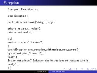 Exception
Exemple : Exception.java
class Exception {
public static void main(String [ ] args){
private int valeur1, valeur2;
private ﬂoat reultat;
try{
resultat = valeur1 / valeur2;
}
catch(Exception une exception arithmetique sera genere ){
System.out.print(”Erreur !”);}
ﬁnally {
System.out.println(”Ex´ecution des instructions se trouvant dans le
ﬁnally”);}
} }
DIABY Kalilou Cours Tutoriel JAVA
 