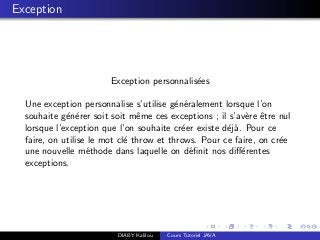 Exception
Exception personnalis´ees
Une exception personnalise s’utilise g´en´eralement lorsque l’on
souhaite g´en´erer soit soit mˆeme ces exceptions ; il s’av`ere ˆetre nul
lorsque l’exception que l’on souhaite cr´eer existe d´ej`a. Pour ce
faire, on utilise le mot cl´e throw et throws. Pour ce faire, on cr´ee
une nouvelle m´ethode dans laquelle on d´eﬁnit nos diﬀ´erentes
exceptions.
DIABY Kalilou Cours Tutoriel JAVA
 