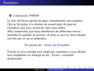 Exception
1 L’instruction THROW
Le mot clef throw permet de g´erer manuellement une exception.
Cela se fait grˆace `a la cr´eation de nouvel objet du type de
l’exception que nous venons de cr´eer nous mˆeme.
Allez comprendre, que nous densiﬁerons les diﬀ´erentes erreurs
possibles et capables de survenir, et aussi ce qu’il en devra r´esulter
une fois que ce cas se pr´esentera.
Sa syntaxe est : throw new Exception
Partons ici d’un exemple tout simple qui consistera `a nous aﬃcher
tout simplement un message qu’est : Erreur ! exception
personnalis´e.
DIABY Kalilou Cours Tutoriel JAVA
 