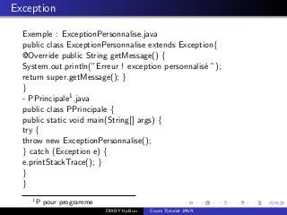 Exception
Exemple : ExceptionPersonnalise.java
public class ExceptionPersonnalise extends Exception{
@Override public String getMessage() {
System.out.println(”Erreur ! exception personnalis´e ”);
return super.getMessage(); }
}
- PPrincipale1.java
public class PPrincipale {
public static void main(String[] args) {
try {
throw new ExceptionPersonnalise();
} catch (Exception e) {
e.printStackTrace(); }
}
}
1
P pour programme
DIABY Kalilou Cours Tutoriel JAVA
 
