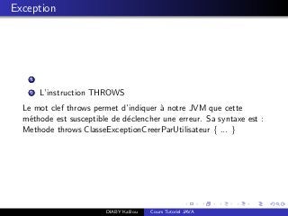Exception
1
2 L’instruction THROWS
Le mot clef throws permet d’indiquer `a notre JVM que cette
m´ethode est susceptible de d´eclencher une erreur. Sa syntaxe est :
Methode throws ClasseExceptionCreerParUtilisateur { ... }
DIABY Kalilou Cours Tutoriel JAVA
 