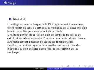 H´eritage
1 G´en´eralit´e
L’h´eritage est une technique de la POO qui permet `a une classe
ﬁlle d’h´eriter de tous les attributs et m´ethodes de la classe m`ere(de
base). On utilise pour cela le mot clef extends.
L’h´eritage permet de ce fait un gain en temps de travail et de
calcul, et en m´emoire puisque l’on aura qu’`a h´eriter d’une classe et
automatiquement poss´eder de toutes ses fonctionnalit´es.
De plus, on peut en rajouter de nouvelles que ce soit bien des
m´ethodes au sein de cette classe ﬁlle, ou les red´eﬁnir ou les
surcharger.
DIABY Kalilou Cours Tutoriel JAVA
 