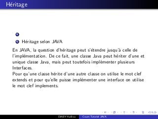 H´eritage
1
2 H´eritage selon JAVA
En JAVA, la question d’h´eritage peut s’´etendre jusqu’`a celle de
l’impl´ementation. De ce fait, une classe Java peut h´eriter d’une et
unique classe Java, mais peut toutefois impl´ementer plusieurs
Interfaces.
Pour qu’une classe h´erite d’une autre classe on utilise le mot clef
extends et pour qu’elle puisse impl´ementer une interface on utilise
le mot clef implements.
DIABY Kalilou Cours Tutoriel JAVA
 