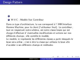 Design Pattern
1
2 M-V-C : Mod`ele Vue Contrˆoleur
Dans ce type d’architecture, la vue correspond `a l’ IHM:Interface
Homme Machine, pour le client (l’utilisateur ﬁnal). Le contrˆoleur,
tout en respectant notre sch´ema, est notre classe beans qui est
charge d’eﬀectuer d’ ´eventuelles modiﬁcations et actions sur nos
diﬀ´erents champs ; elle contrˆole le mod`ele.
Le mod`ele, ici repr´esente les diﬀ´erentes classes a partir desquels le
bean sera utilise ; c’est `a dire la classe qui utilisera le bean aﬁn
d’acc´eder `a ses diﬀ´erents champs et m´ethodes
DIABY Kalilou Cours Tutoriel JAVA
 