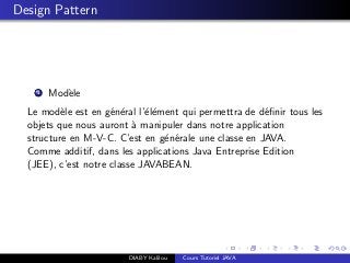 Design Pattern
1 Mod`ele
Le mod`ele est en g´en´eral l’´el´ement qui permettra de d´eﬁnir tous les
objets que nous auront `a manipuler dans notre application
structure en M-V-C. C’est en g´en´erale une classe en JAVA.
Comme additif, dans les applications Java Entreprise Edition
(JEE), c’est notre classe JAVABEAN.
DIABY Kalilou Cours Tutoriel JAVA
 