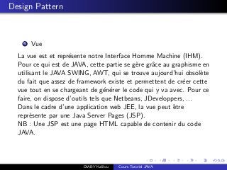 Design Pattern
1 Vue
La vue est et repr´esente notre Interface Homme Machine (IHM).
Pour ce qui est de JAVA, cette partie se g`ere grˆace au graphisme en
utilisant le JAVA SWING, AWT, qui se trouve aujourd’hui obsol`ete
du fait que assez de framework existe et permettent de cr´eer cette
vue tout en se chargeant de g´en´erer le code qui y va avec. Pour ce
faire, on dispose d’outils tels que Netbeans, JDeveloppers, ...
Dans le cadre d’une application web JEE, la vue peut ˆetre
repr´esente par une Java Server Pages (JSP).
NB : Une JSP est une page HTML capable de contenir du code
JAVA.
DIABY Kalilou Cours Tutoriel JAVA
 