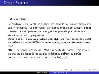 Design Pattern
1 Contrˆoleur
Le contrˆoleur est la classe a partir de laquelle tous nos traitements
seront eﬀectues. Le contrˆoleur agit sur le mod`ele en avisant `a tout
moment la vue, permettant une gestion plus simple, s´ecuris´e et
structure de notre programme.
Dans le cadre d’une application web JEE, elle repr´esente les servlet
qui eﬀectuerons les diﬀ´erents traitements, tout en informant notre
JSP.
NB : Une servlet est classe JAVA qui h´erite de classe HttpServlet,
au travers de laquelle existe des m´ethodes doPost et doGet
permettant une interaction avec la (ou les) JSP.
DIABY Kalilou Cours Tutoriel JAVA
 