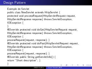 Design Pattern
Exemple de Servlet
public class NewServlet extends HttpServlet {
protected void processRequest(HttpServletRequest request,
HttpServletResponse response) throws ServletException,
IOException {
}
@Override protected void doGet(HttpServletRequest request,
HttpServletResponse response) throws ServletException,
IOException {
processRequest(request, response); }
@Override protected void doPost(HttpServletRequest request,
HttpServletResponse response) throws ServletException,
IOException {
processRequest(request, response); }
@Override public String getServletInfo() {
return ”Short description”; }
}
DIABY Kalilou Cours Tutoriel JAVA
 