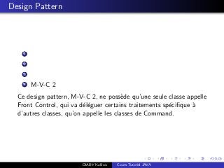 Design Pattern
1
2
3
4 M-V-C 2
Ce design pattern, M-V-C 2, ne poss`ede qu’une seule classe appelle
Front Control, qui va d´el´eguer certains traitements sp´eciﬁque `a
d’autres classes, qu’on appelle les classes de Command.
DIABY Kalilou Cours Tutoriel JAVA
 