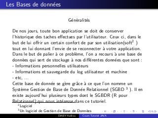 Les Bases de donn´ees
G´en´eralit´es
De nos jours, toute bon application se doit de conserver
l’historique des taches eﬀectues par l’utilisateur. Ceux ci, dans le
but de lui oﬀrir un certain confort de par son utilisation(soft2 )
tout en lui donnant l’envie de se reconnecter `a votre application.
Dans le but de palier `a ce probl`eme, l’on a recours `a une base de
donn´ees qui sert de stockage `a nos diﬀ´erentes donn´ees que sont :
- Informations personnelles utilisateurs
- Informations et sauvegarde du log utilisateur et machine
- etc, ...
Cette base de donn´ee se g`ere grˆace `a ce que l’on nomme un
Syst`eme Gestion de Base de Donn´ee Relationnel (SGBD 3 ). Il en
existe aujourd’hui plusieurs types dont le SGBDR (R pour
Relationnel) qui nous int´eresse dans ce tutoriel.
2
Logiciel
3
Un logiciel de Gestion de Base de Donn´ees
DIABY Kalilou Cours Tutoriel JAVA
 