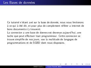 Les Bases de donn´ees
Ce tutoriel n’´etant ax´e sur la base de donn´ee, nous nous limiterons
`a ce qui `a ´et´e dit, et pour plus de complement r´ef´erer a internet de
bons documents s’y trouvent.
La connexion a une base de donnes est devenue aujourd’hui, une
tache que peut eﬀectuer tout programmeur. Cette connexion se
trouve simpliﬁe de nos jours, vue la multitude de langages de
programmations et de SGBD dont nous disposons.
DIABY Kalilou Cours Tutoriel JAVA
 