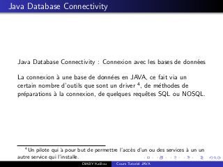 Java Database Connectivity
Java Database Connectivity : Connexion avec les bases de donn´ees
La connexion `a une base de donn´ees en JAVA, ce fait via un
certain nombre d’outils que sont un driver 4, de m´ethodes de
pr´eparations `a la connexion, de quelques requˆetes SQL ou NOSQL.
4
Un pilote qui `a pour but de permettre l’acc`es d’un ou des services `a un un
autre service qui l’installe.
DIABY Kalilou Cours Tutoriel JAVA
 