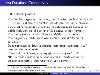 Java Database Connectivity
1 T´el´echargements
Pour le t´el´echargement du driver, il est `a noter que bon nombre de
SGBD nous est oﬀert. Toutefois, pas de panique, car le choix du
SGBD est fonction de l’utilisation de notre base de donn´ees, du
public cible vers qui elle est orient´ee et aussi de nos moyens.
Pour notre tutoriel, nous utiliserons MySQL. Sans tarder,
t´el´echargeons le pilote n´ecessaire `a cela en vue d’eﬀectuer la
connexion.
Dans notre cas, le driver `a chercher est: mysql-connector-java5
Lien de t´el´echargements :
Personnellement, moi j’ai le mysql-connector-java-5.1.32
NB : Je vous conseillerai de vous r´ef´erer `a Google en vue de
trouver la version la plus r´ecente de votre driver
5
Je l’ai fait expr`es d’enlever la version aﬁn que vous puissiez r´ecup´erez la
derni`ere version du driver souhait´ee
DIABY Kalilou Cours Tutoriel JAVA
 