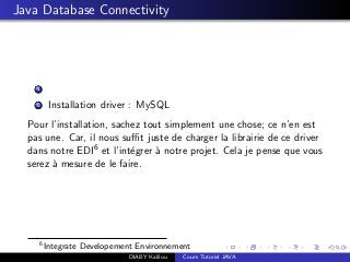 Java Database Connectivity
1
2 Installation driver : MySQL
Pour l’installation, sachez tout simplement une chose; ce n’en est
pas une. Car, il nous suﬃt juste de charger la librairie de ce driver
dans notre EDI6 et l’int´egrer `a notre projet. Cela je pense que vous
serez `a mesure de le faire.
6
Integrate Developement Environnement
DIABY Kalilou Cours Tutoriel JAVA
 