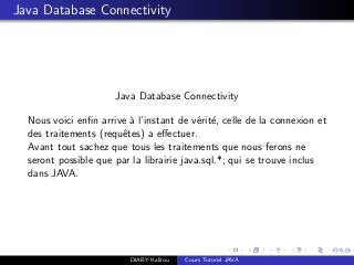 Java Database Connectivity
Java Database Connectivity
Nous voici enﬁn arrive `a l’instant de v´erit´e, celle de la connexion et
des traitements (requˆetes) a eﬀectuer.
Avant tout sachez que tous les traitements que nous ferons ne
seront possible que par la librairie java.sql.*; qui se trouve inclus
dans JAVA.
DIABY Kalilou Cours Tutoriel JAVA
 