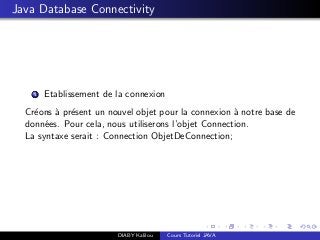 Java Database Connectivity
1 Etablissement de la connexion
Cr´eons `a pr´esent un nouvel objet pour la connexion `a notre base de
donn´ees. Pour cela, nous utiliserons l’objet Connection.
La syntaxe serait : Connection ObjetDeConnection;
DIABY Kalilou Cours Tutoriel JAVA
 