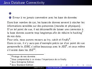 Java Database Connectivity
1
2 Erreur `a ne jamais commettre avec les base de donn´ees
Dans bon nombre de cas, les bases de donnes servent `a stocker les
informations sensibles sur des personnes (morales et physiques).
D’un tel point de vue, il est d´econseill´e de laisser une connexion `a
la base donnes ouverte trop longtemps aﬁn de r´eduire le hacking7
de nos data.
Pour cela, nous aurons recours au try, catch et ﬁnally8.
Dans ce cas, il n’y aura pas d’exemple pr´ecis car d’un point de vue
personnelle le JDBC s’utilise beaucoup avec le JEE9, et ceux mˆeme
s’il existe dans les JSE10.
7
Piratage de nos donn´ees
8
Vous comprendrez `a ce niveau l’importance de ce ﬁnally
9
Java Entreprise Edition
10
Java Standard Edition
DIABY Kalilou Cours Tutoriel JAVA
 
