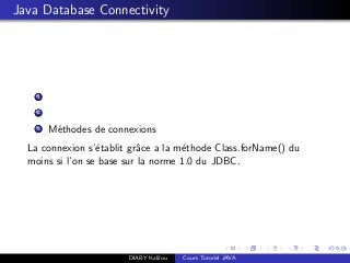 Java Database Connectivity
1
2
3 M´ethodes de connexions
La connexion s’´etablit grˆace a la m´ethode Class.forName() du
moins si l’on se base sur la norme 1.0 du JDBC.
DIABY Kalilou Cours Tutoriel JAVA
 