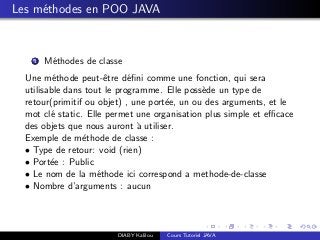 Les m´ethodes en POO JAVA
1 M´ethodes de classe
Une m´ethode peut-ˆetre d´eﬁni comme une fonction, qui sera
utilisable dans tout le programme. Elle poss`ede un type de
retour(primitif ou objet) , une port´ee, un ou des arguments, et le
mot cl´e static. Elle permet une organisation plus simple et eﬃcace
des objets que nous auront `a utiliser.
Exemple de m´ethode de classe :
• Type de retour: void (rien)
• Port´ee : Public
• Le nom de la m´ethode ici correspond a methode-de-classe
• Nombre d’arguments : aucun
DIABY Kalilou Cours Tutoriel JAVA
 