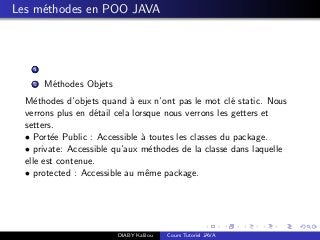 Les m´ethodes en POO JAVA
1
2 M´ethodes Objets
M´ethodes d’objets quand `a eux n’ont pas le mot cl´e static. Nous
verrons plus en d´etail cela lorsque nous verrons les getters et
setters.
• Port´ee Public : Accessible `a toutes les classes du package.
• private: Accessible qu’aux m´ethodes de la classe dans laquelle
elle est contenue.
• protected : Accessible au mˆeme package.
DIABY Kalilou Cours Tutoriel JAVA
 