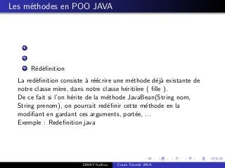 Les m´ethodes en POO JAVA
1
2
3 R´ed´eﬁnition
La red´eﬁnition consiste `a r´e´ecrire une m´ethode d´ej`a existante de
notre classe m`ere, dans notre classe h´eriti`ere ( ﬁlle ).
De ce fait si l’on h´erite de la m´ethode JavaBean(String nom,
String prenom), on pourrait red´eﬁnir cette m´ethode en la
modiﬁant en gardant ces arguments, port´ee, ...
Exemple : Redeﬁnition.java
DIABY Kalilou Cours Tutoriel JAVA
 