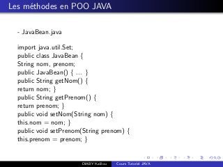 Les m´ethodes en POO JAVA
- JavaBean.java
import java.util.Set;
public class JavaBean {
String nom, prenom;
public JavaBean() { ... }
public String getNom() {
return nom; }
public String getPrenom() {
return prenom; }
public void setNom(String nom) {
this.nom = nom; }
public void setPrenom(String prenom) {
this.prenom = prenom; }
DIABY Kalilou Cours Tutoriel JAVA
 