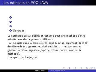 Les m´ethodes en POO JAVA
1
2
3
4 Surchage
La surcharge ou sur-d´eﬁnition consiste pour une m´ethode d’ˆetre
r´e´ecrite avec des arguments diﬀ´erents.
Par exemple dans la premi`ere, on peut avoir un argument, dans la
deuxi`eme deux argument,et ainsi de suite, ... , et toujours en
gardant la mˆeme signature(type de retour, port´ee, nom de la
m´ethode).
Exemple : Sucharge.java
DIABY Kalilou Cours Tutoriel JAVA
 