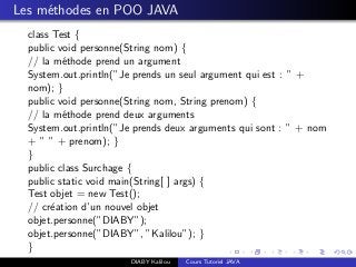Les m´ethodes en POO JAVA
class Test {
public void personne(String nom) {
// la m´ethode prend un argument
System.out.println(”Je prends un seul argument qui est : ” +
nom); }
public void personne(String nom, String prenom) {
// la m´ethode prend deux arguments
System.out.println(”Je prends deux arguments qui sont : ” + nom
+ ” ” + prenom); }
}
public class Surchage {
public static void main(String[ ] args) {
Test objet = new Test();
// cr´eation d’un nouvel objet
objet.personne(”DIABY”);
objet.personne(”DIABY”, ”Kalilou”); }
}
DIABY Kalilou Cours Tutoriel JAVA
 