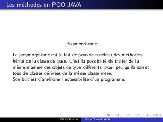 Les m´ethodes en POO JAVA
Polymorphisme
Le polymorphisme est le fait de pouvoir red´eﬁnir des m´ethodes
h´erit´e de la classe de base. C’est la possibilit´e de traiter de la
mˆeme mani`ere des objets de type diﬀ´erents, pour peu qu’ils soient
tous de classes d´eriv´ees de la mˆeme classe m`ere.
Son but est d’am´eliorer l’extensibilit´e d’un programme.
DIABY Kalilou Cours Tutoriel JAVA
 