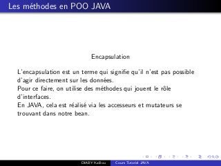Les m´ethodes en POO JAVA
Encapsulation
L’encapsulation est un terme qui signiﬁe qu’il n’est pas possible
d’agir directement sur les donn´ees.
Pour ce faire, on utilise des m´ethodes qui jouent le rˆole
d’interfaces.
En JAVA, cela est r´ealis´e via les accesseurs et mutateurs se
trouvant dans notre bean.
DIABY Kalilou Cours Tutoriel JAVA
 