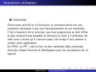 Interaction utilisateur
1 G´en´eralit´es
Dans toute activit´e et vie humaine, la communication est une
condition n´ecessaire `a son bon fonctionnement et son maintient.
C’est s’inspirant de ce principe, que tout programme se doit d’ˆetre
le plus interactif que possible en donnant la main `a l’utilisateur de
telle sorte a ´eviter qu’il s’ennuie assez vite lorsqu’il sera amener `a
utiliser votre application.
En POO, ou PP , cela se fait via des m´ethodes d´ej`a existantes
dans des classes fournies et d´eveloppeurs par les concepteurs de ce
logiciel.
DIABY Kalilou Cours Tutoriel JAVA
 
