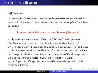 Interaction utilisateur
1 Scanner
La m´ethode Scanner est une m´ethode permettant de donner la
main a l’utilisateur. Elle s’ insert dans notre code grˆace `a ce bout
de code :
Scanner saisieUtilisateur = new Scanner(System.in);
/* System est une classe JAVA. Le ”.in” ou ”.out” permet
d’utiliser respectivement l’entr´ee et la sortie du clavier .*/
On `a aussi besoin d’importer le package qui lui faut. Ici, le terme
package correspond `a une librairie. Car en important un package,
on charge la librairie dans lequel se trouve la m´ethode appelante.
Cela se fait grˆace `a cette instruction : import java.io.*;
// Le * permet d’importer tous les ´el´ements de cette librairie
d’entr´ee et sortie.
DIABY Kalilou Cours Tutoriel JAVA
 