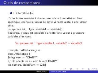 Outils de comparaisons
1 l’ aﬀectation (=)
L’aﬀectation consiste `a donner une valeur `a un attribut bien
sp´eciﬁque; elle ﬁxe la valeur de cette variable alpha `a une valeur
bˆeta.
Sa syntaxe est : Type variable1 = variable2;
Toutefois, il nous est possible d’aﬀecter une valeur `a plusieurs
variables d’un coup.
Sa syntaxe est : Type variable1, variable2 = variable3;
Exemple : Aﬀectation.java
class Aﬀectation {
String nom = ”DIABY”;
// On aﬀecte ici au nom le mot DIABY
int numero, identiﬁant = 123;}
DIABY Kalilou Cours Tutoriel JAVA
 