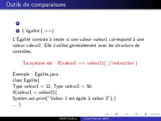 Outils de comparaisons
1
2 L’´egalit´e ( ==)
L’´Egalit´e consiste `a tester si une valeur valeur1 correspond `a une
valeur valeur2. Elle s’utilise g´en´eralement avec les structure de
contrˆoles.
Sa syntaxe est : if(valeur1 == valeur2){ //instruction }
Exemple : Egalite.java
class Egalite{
Type valeur1 = 12; Type valeur2 = 50;
if(valeur1 = valeur2){
System.out.print(”Valeur 1 est ´egale `a valeur 2”);}
... }
DIABY Kalilou Cours Tutoriel JAVA
 