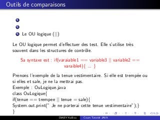Outils de comparaisons
1
2
3 Le OU logique (||)
Le OU logique permet d’eﬀectuer des test. Elle s’utilise tr`es
souvent dans les structures de contrˆole.
Sa syntaxe est : if(varaiable1 == variable3 || variable2 ==
varaible4){ ... }
Prenons l’exemple de la tenue vestimentaire. Si elle est tremp´ee ou
si elles et sale, je ne la mettrai pas.
Exemple : OuLogique.java
class OuLogique{
if(tenue == trempee || tenue = sale){
System.out.print(” Je ne porterai cette tenue vestimentaire”);}
}
DIABY Kalilou Cours Tutoriel JAVA
 