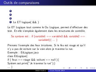 Outils de comparaisons
1
2
3
4 Le ET logique( && )
Le ET Logique tout comme le Ou Logique, permet d’eﬀectuer des
test. Et elle s’emploie ´egalement dans les structures de contrˆole.
Sa syntaxe est : if (variable1 == variable3 && variable2 ==
variable4){ ... }
Prenons l’exemple des feux tricolores. Si le feu est rouge et qu’il
n’y a pas de voiture sur la voie alors je traverse la rue.
Exemple : EtLogique.java
class EtLogique{
if ( feux == rouge && voiture == null ){
System.out.print(”Je traverse la rue”);}
... }
DIABY Kalilou Cours Tutoriel JAVA
 