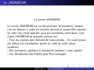 Le JAVABEAN
La norme JAVABEAN
La norme JAVABEAN est un des principes les puissants, lorsque
l’on est amener `a coder de mani`ere s´ecuris´e et propre.Elle consiste
en cr´eer une classe sp´eciale .java qui contiendra notre bean. Une
classe JAVABEAN se pr´esente comme suit :
- Tous les champs sont d´eclar´es de types priv´ees - Un constructeur
par d´efaut est initialis´e(est ajoute au code de notre classe
javabean)
- Des accesseurs (getters) et mutateurs (setters) y sont ajoutes
- une S´erialisation des Objets peut ˆetre envisag´es
DIABY Kalilou Cours Tutoriel JAVA
 