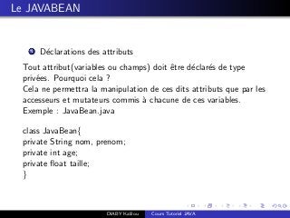 Le JAVABEAN
1 D´eclarations des attributs
Tout attribut(variables ou champs) doit ˆetre d´eclar´es de type
priv´ees. Pourquoi cela ?
Cela ne permettra la manipulation de ces dits attributs que par les
accesseurs et mutateurs commis `a chacune de ces variables.
Exemple : JavaBean.java
class JavaBean{
private String nom, prenom;
private int age;
private ﬂoat taille;
}
DIABY Kalilou Cours Tutoriel JAVA
 